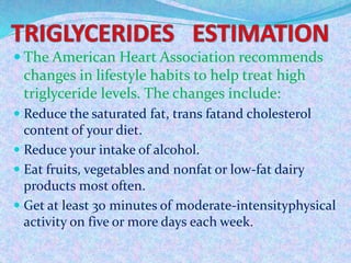  The American Heart Association recommends
changes in lifestyle habits to help treat high
triglyceride levels. The changes include:
 Reduce the saturated fat, trans fatand cholesterol
content of your diet.
 Reduce your intake of alcohol.
 Eat fruits, vegetables and nonfat or low-fat dairy
products most often.
 Get at least 30 minutes of moderate-intensityphysical
activity on five or more days each week.
 