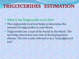  What is the Triglyceride Level Test?
 The triglyceride level test helps to determine the
amount of triglycerides in your blood.
 Triglycerides are a type of fat found in the blood. The
test helps determine your risk of developing heart
disease. The test is also referred to as a “triacylglycerol
test.”
 