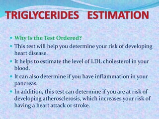  Why Is the Test Ordered?
 This test will help you determine your risk of developing
heart disease.
 It helps to estimate the level of LDL cholesterol in your
blood.
 It can also determine if you have inflammation in your
pancreas.
 In addition, this test can determine if you are at risk of
developing atherosclerosis, which increases your risk of
having a heart attack or stroke.
 