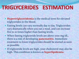  Hypertriglyceridemia is the medical term for elevated
triglycerides in the blood.
 Fasting levels can vary normally day to day. Triglycerides
vary dramatically when you eat a meal, and can increase
five to 10 times higher than fasting levels.
 When fasting triglyceride levels are above 1000 mg/dL,
there is a risk of developing pancreatitis. Immediate
treatment to lower triglycerides should be started as soon
as possible.
 If triglyceride levels are high, your cholesterol may also be
high. This condition is known as hyperlipidemia.
 