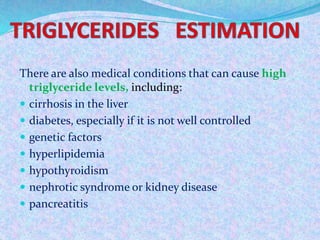 There are also medical conditions that can cause high
triglyceride levels, including:
 cirrhosis in the liver
 diabetes, especially if it is not well controlled
 genetic factors
 hyperlipidemia
 hypothyroidism
 nephrotic syndrome or kidney disease
 pancreatitis
 