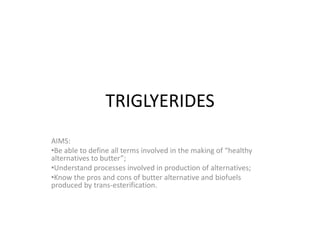 TRIGLYERIDES
AIMS:
•Be able to define all terms involved in the making of “healthy
alternatives to butter”;
•Understand processes involved in production of alternatives;
•Know the pros and cons of butter alternative and biofuels
produced by trans-esterification.

 
