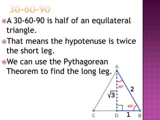 A 30-60-90 is half of an equilateral
 triangle.
That means the hypotenuse is twice
 the short leg.
We can use the Pythagorean
 Theorem to find the long leg.
 