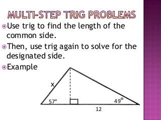 Use trig to find the length of the
 common side.
Then, use trig again to solve for the
 designated side.
Example

             x

             57º               49º
                          12
 