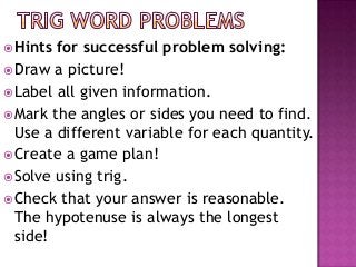  Hints for successful problem solving:
 Draw a picture!
 Label all given information.
 Mark the angles or sides you need to find.
  Use a different variable for each quantity.
 Create a game plan!
 Solve using trig.
 Check that your answer is reasonable.
  The hypotenuse is always the longest
  side!
 