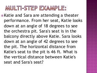  Katieand Sara are attending a theater
 performance. From her seat, Katie looks
 down at an angle of 18 degrees to see
 the orchestra pit. Sara's seat is in the
 balcony directly above Katie. Sara looks
 down at an angle of 42 degrees to see
 the pit. The horizontal distance from
 Katie's seat to the pit is 46 ft. What is
 the vertical distance between Katie's
 seat and Sara's seat?
 