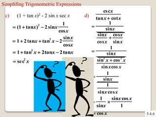 5.4.6 
Simplifing Trigonometric Expressions 
c) (1 + tan x)2 - 2 sin x sec x 
 1  2 tanx  tan2 x  2 
sinx 
cosx 
 1 tan2 x  2tanx  2tanx 
 sec2 x 
d) 
cscx 
tanx  cotx 
 
1 
sinx 
sinx 
cosx 
 
cosx 
sinx 
 
1 
sinx 
sin2 x  cos 2 x 
sinxcos x 
 
 
1 
sinx 
1 
sinx cosx 
1 
sinx 
 
sinx cos x 
1 
 cos x 
 (1  tanx)2  2 sinx 
1 
cosx 
 