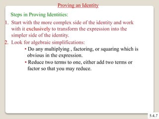 5.4.7 
Proving an Identity 
Steps in Proving Identities: 
1. Start with the more complex side of the identity and work 
with it exclusively to transform the expression into the 
simpler side of the identity. 
2. Look for algebraic simplifications: 
• Do any multiplying , factoring, or squaring which is 
obvious in the expression. 
• Reduce two terms to one, either add two terms or 
factor so that you may reduce. 
 