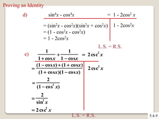d) sin4x - cos4x = 1 - 2cos2 x 
= (sin2x - cos2x)(sin2x + cos2x) 
= (1 - cos2x - cos2x) 
= 1 - 2cos2x 
1 - 2cos2x 
L.S. = R.S. 
e) 
1 
1  cosx 
 
1 
1  cosx 
 2 csc2 x 
 
(1  cosx)  (1  cosx) 
(1  cosx)(1  cosx) 
 
2 
(1  cos2 x) 
 
2 
sin2 x 
 2csc2 x 
2csc2 x 
L.S. = R.S. 
Proving an Identity 
5.4.9 
 