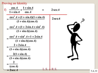 Proving an Identity 
5.4.10 
f) 
cosA 
1  sinA 
 
1  sinA 
cos A 
 2 secA 
 
cos2 A  (1  sinA)(1  sinA) 
(1  sinA)(cosA) 
 
cos2 A  (1  2sinA sin2 A) 
(1  sinA)(cosA) 
 
cos2 A  sin2 A1  2sinA 
(1  sinA)(cosA) 
 
2  2sinA 
(1  sinA)(cosA) 
 
2(1  sinA) 
(1  sinA)(cosA) 
 
2 
(cosA) 
 2secA 
2secA 
L.S. = R.S. 
 