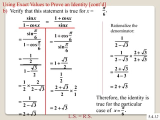 Using Exact Values to Prove an Identity [cont’d] 
b) Verify that this statement is true for x = 
sinx 
1  cosx 
 
1  cosx 
sinx 
 
1 
2 
1  
3 
2 
 
6 
. 
 
sin 
 
6 
1  cos 
 
6 
 
1 
2 
 
2 
2  3 
 
1 
2  3 
 
1  cos 
 
6 
sin 
 
6 
3 
2 
1 
2 
 1  
 
2  3 
2 
 
2 
1 
 2  3 
 2  3 
Rationalize the 
denominator: 
 
1 
2  3 
1 
2  3 
 
2  3 
2  3 
 
2  3 
4  3 
 2  3 
L.S. = R.S. 
Therefore, the identity is 
true for the particular 
case of x  
5.4.12 
 
6 
. 
 