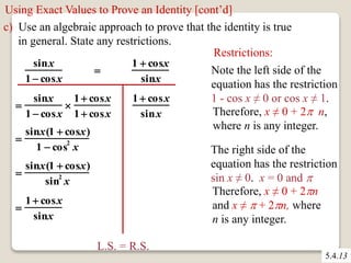 Using Exact Values to Prove an Identity [cont’d] 
c) Use an algebraic approach to prove that the identity is true 
in general. State any restrictions. 
5.4.13 
sinx 
1  cosx 
 
1  cosx 
sinx 
 
sinx 
1  cosx 
 
1  cosx 
1  cosx 
 
sinx(1  cosx) 
1  cos2 x 
 
sinx(1  cosx) 
sin2 x 
 
1  cosx 
sinx 
1  cosx 
sinx 
L.S. = R.S. 
Restrictions: 
Note the left side of the 
equation has the restriction 
1 - cos x ≠ 0 or cos x ≠ 1. 
Therefore, x ≠ 0 + 2 n, 
where n is any integer. 
The right side of the 
equation has the restriction 
sin x ≠ 0. x = 0 and  
Therefore, x ≠ 0 + 2n 
and x ≠  + 2n, where 
n is any integer. 
 