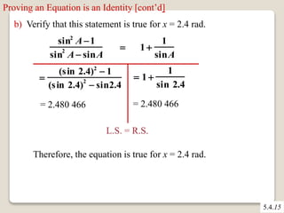 Proving an Equation is an Identity [cont’d] 
b) Verify that this statement is true for x = 2.4 rad. 
sin2 A1 
sin2 A sinA 
 1  
1 
sinA 
 
(s in 2.4)2  1 
(s in 2.4)2  sin2.4 
= 2.480 466 
 1  
1 
sin 2.4 
= 2.480 466 
L.S. = R.S. 
Therefore, the equation is true for x = 2.4 rad. 
5.4.15 
 