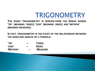 THE WORD 'TRIGONOMETRY' IS DERIVED FROM THE GREEK WORDS
'TRI' (MEANING THREE), 'GON' (MEANING SIDES) AND 'METRON'
(MEANING MEASURE).
IN FACT, TRIGONOMETRY IS THE STUDY OF THE RELATIONSHIP BETWEEN
THE SIDES AND ANGLES OF A TRIANGLE.
‘TRI’ – THREE
‘GON’ – SIDES
‘METRON’ – MEASURE
 