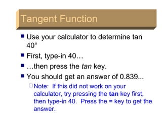 Tangent FunctionTangent Function
 Use your calculator to determine tan
40°
 First, type-in 40…
 …then press the tan key.
 You should get an answer of 0.839...
Note: If this did not work on your
calculator, try pressing the tan key first,
then type-in 40. Press the = key to get the
answer.
 