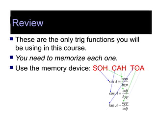 Review
 These are the only trig functions you will
be using in this course.
 You need to memorize each one.
 Use the memory device: SOH CAH TOA
adj
opp
A
hyp
adj
A
hyp
opp
A
=
=
=
tan
cos
sin
Review
 
