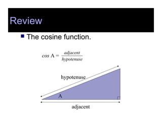 Review
 The cosine function.
cos A =
hypotenuse
adjacent
A
adjacent
hypotenuse
Review
 