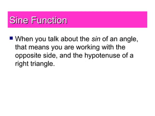 Sine FunctionSine Function
 When you talk about the sin of an angle,
that means you are working with the
opposite side, and the hypotenuse of a
right triangle.
 