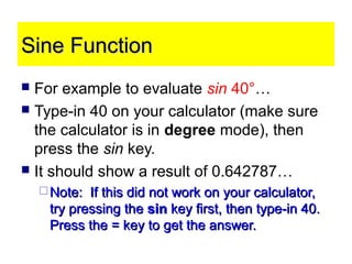 Sine FunctionSine Function
 For example to evaluate sin 40°…
 Type-in 40 on your calculator (make sure
the calculator is in degree mode), then
press the sin key.
 It should show a result of 0.642787…
 Note: If this did not work on your calculator,Note: If this did not work on your calculator,
try pressing thetry pressing the sinsin key first, then type-in 40.key first, then type-in 40.
Press the = key to get the answer.Press the = key to get the answer.
 