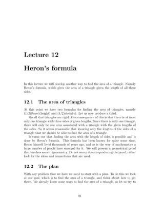 Lecture 12

Heron’s formula

In this lecture we will develop another way to ﬁnd the area of a triangle. Namely
Heron’s formula, which gives the area of a triangle given the length of all three
sides.


12.1       The area of triangles
At this point we have two formulas for ﬁnding the area of triangles, namely
(1/2)(base)(height) and (1/2)ab sin(γ). Let us now produce a third.
    Recall that triangles are rigid. One consequence of this is that there is at most
only one triangle with three sides of given lengths. Since there is only one triangle,
there will only be one area associated with a triangle with the given lengths of
the sides. So it seems reasonable that knowing only the lengths of the sides of a
triangle that we should be able to ﬁnd the area of a triangle.
    It turns out that ﬁnding the area with the length of sides is possible and is
done by Heron’s formula. This formula has been known for quite some time,
Heron himself lived thousands of years ago, and as is the way of mathematics a
large number of proofs have emerged for it. We will present a geometrical proof
that involves some trigonometry. Do not worry about reproducing the proof, rather
look for the ideas and connections that are used.


12.2       The plan
With any problem that we have we need to start with a plan. To do this we look
at our goal, which is to ﬁnd the area of a triangle, and think about how to get
there. We already know some ways to ﬁnd the area of a triangle, so let us try to



                                         91
 
