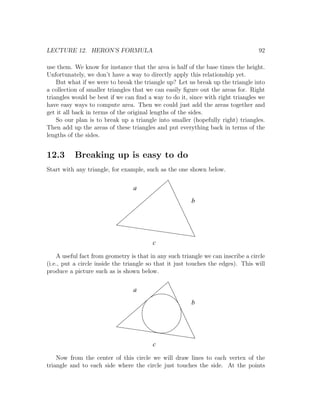 LECTURE 12. HERON’S FORMULA                                                       92

use them. We know for instance that the area is half of the base times the height.
Unfortunately, we don’t have a way to directly apply this relationship yet.
    But what if we were to break the triangle up? Let us break up the triangle into
a collection of smaller triangles that we can easily ﬁgure out the areas for. Right
triangles would be best if we can ﬁnd a way to do it, since with right triangles we
have easy ways to compute area. Then we could just add the areas together and
get it all back in terms of the original lengths of the sides.
    So our plan is to break up a triangle into smaller (hopefully right) triangles.
Then add up the areas of these triangles and put everything back in terms of the
lengths of the sides.


12.3      Breaking up is easy to do
Start with any triangle, for example, such as the one shown below.

                                 a
                                                        b




                                         c

    A useful fact from geometry is that in any such triangle we can inscribe a circle
(i.e., put a circle inside the triangle so that it just touches the edges). This will
produce a picture such as is shown below.

                                 a
                                                        b




                                         c

    Now from the center of this circle we will draw lines to each vertex of the
triangle and to each side where the circle just touches the side. At the points
 