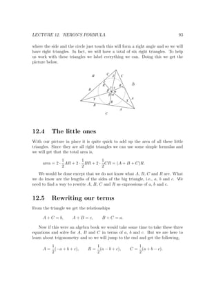 LECTURE 12. HERON’S FORMULA                                                      93

where the side and the circle just touch this will form a right angle and so we will
have right triangles. In fact, we will have a total of six right triangles. To help
us work with these triangles we label everything we can. Doing this we get the
picture below.


                                   a       C   Z   C

                                       R                    b
                                            g g R
                               B           b a
                                            ba
                                   Y                       A
                                               R       X
                                   B
                                                   A
                                           c



12.4      The little ones
With our picture in place it is quite quick to add up the area of all these little
triangles. Since they are all right triangles we can use some simple formulas and
we will get that the total area is,
               1        1        1
     area = 2 · AR + 2 · BR + 2 · CR = (A + B + C)R.
               2        2        2
   We would be done except that we do not know what A, B, C and R are. What
we do know are the lengths of the sides of the big triangle, i.e., a, b and c. We
need to ﬁnd a way to rewrite A, B, C and R as expressions of a, b and c.


12.5      Rewriting our terms
From the triangle we get the relationships

     A + C = b,       A + B = c,       B + C = a.

    Now if this were an algebra book we would take some time to take these three
equations and solve for A, B and C in terms of a, b and c. But we are here to
learn about trigonometry and so we will jump to the end and get the following,
        1                         1                           1
     A = (−a + b + c),         B = (a − b + c),            C = (a + b − c).
        2                         2                           2
 