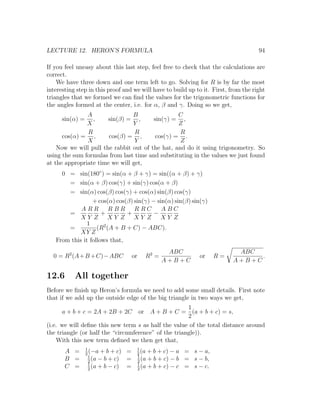 LECTURE 12. HERON’S FORMULA                                                          94

If you feel uneasy about this last step, feel free to check that the calculations are
correct.
    We have three down and one term left to go. Solving for R is by far the most
interesting step in this proof and we will have to build up to it. First, from the right
triangles that we formed we can ﬁnd the values for the trigonometric functions for
the angles formed at the center, i.e. for α, β and γ. Doing so we get,
               A                B                C
      sin(α) =   ,     sin(β) = ,       sin(γ) = ,
               X                Y                Z
               R                 R                R
      cos(α) = ,       cos(β) = ,        cos(γ) = .
               X                 Y                Z
    Now we will pull the rabbit out of the hat, and do it using trigonometry. So
using the sum formulas from last time and substituting in the values we just found
at the appropriate time we will get,
     0 = sin(180◦ ) = sin(α + β + γ) = sin((α + β) + γ)
       = sin(α + β) cos(γ) + sin(γ) cos(α + β)
       = sin(α) cos(β) cos(γ) + cos(α) sin(β) cos(γ)
                 + cos(α) cos(β) sin(γ) − sin(α) sin(β) sin(γ)
            A RR RBR R RC                   ABC
       =             +        +          −
            XY Z XY Z XY Z                 XY Z
               1
       =           (R2 (A + B + C) − ABC).
            XY Z
   From this it follows that,
                                                    ABC                      ABC
  0 = R2 (A+B +C)−ABC                  or   R2 =                or     R=         .
                                                   A+B+C                    A+B+C

12.6       All together
Before we ﬁnish up Heron’s formula we need to add some small details. First note
that if we add up the outside edge of the big triangle in two ways we get,
                                                      1
      a + b + c = 2A + 2B + 2C     or A + B + C = (a + b + c) = s,
                                                      2
(i.e. we will deﬁne this new term s as half the value of the total distance around
the triangle (or half the “circumference” of the triangle)).
    With this new term deﬁned we then get that,
                 1                      1
       A =       2
                   (−a + b + c)    =    2
                                          (a + b + c) − a   = s − a,
                   1                    1
       B =         2
                     (a − b + c)   =    2
                                          (a + b + c) − b   = s − b,
                   1                    1
       C =         2
                     (a + b − c)   =    2
                                          (a + b + c) − c   = s − c.
 