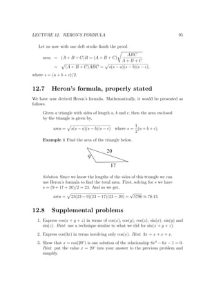 LECTURE 12. HERON’S FORMULA                                                     95

   Let us now with one deft stroke ﬁnish the proof.
                                                   ABC
     area = (A + B + C)R = (A + B + C)
                                                A+B+C
           =     (A + B + C)ABC =        s(s − a)(s − b)(s − c),
where s = (a + b + c)/2.


12.7      Heron’s formula, properly stated
We have now derived Heron’s formula. Mathematically, it would be presented as
follows.

     Given a triangle with sides of length a, b and c, then the area enclosed
     by the triangle is given by,
                                                    1
           area =   s(s − a)(s − b)(s − c) where s = (a + b + c).
                                                    2
     Example 1 Find the area of the triangle below.

                                        20
                              9
                                          17

     Solution Since we know the lengths of the sides of this triangle we can
     use Heron’s formula to ﬁnd the total area. First, solving for s we have
     s = (9 + 17 + 20)/2 = 23. And so we get,
                                                    √
           area = 23(23 − 9)(23 − 17)(23 − 20) = 5796 ≈ 76.13.


12.8      Supplemental problems
  1. Express cos(x + y + z) in terms of cos(x), cos(y), cos(z), sin(x), sin(y) and
     sin(z). Hint: use a technique similar to what we did for sin(x + y + z).
  2. Express cos(3x) in terms involving only cos(x). Hint: 3x = x + x + x.
  3. Show that x = cos(20◦ ) is one solution of the relationship 8x3 − 6x − 1 = 0.
     Hint: put the value x = 20◦ into your answer to the previous problem and
     simplify.
 