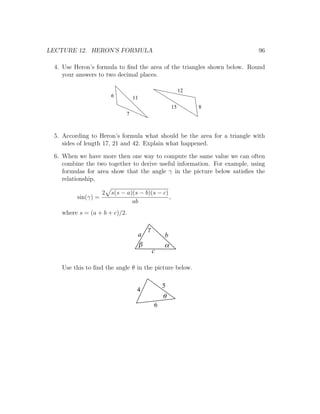 LECTURE 12. HERON’S FORMULA                                               96

 4. Use Heron’s formula to ﬁnd the area of the triangles shown below. Round
    your answers to two decimal places.

                                                       12
                       6         11
                                                  15        8
                             7



 5. According to Heron’s formula what should be the area for a triangle with
    sides of length 17, 21 and 42. Explain what happened.

 6. When we have more then one way to compute the same value we can often
    combine the two together to derive useful information. For example, using
    formulas for area show that the angle γ in the picture below satisﬁes the
    relationship,

                    2 s(s − a)(s − b)(s − c)
         sin(γ) =                            ,
                              ab
   where s = (a + b + c)/2.

                                      g
                                  a           b
                                  b           a
                                          c

   Use this to ﬁnd the angle θ in the picture below.

                                              5
                                  4
                                              q
                                          6
 