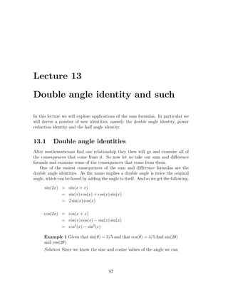 Lecture 13

Double angle identity and such

In this lecture we will explore applications of the sum formulas. In particular we
will derive a number of new identities, namely the double angle identity, power
reduction identity and the half angle identity.


13.1      Double angle identities
After mathematicians ﬁnd one relationship they then will go and examine all of
the consequences that come from it. So now let us take our sum and diﬀerence
formula and examine some of the consequences that come from them.
   One of the easiest consequences of the sum and diﬀerence formulas are the
double angle identities. As the name implies a double angle is twice the original
angle, which can be found by adding the angle to itself. And so we get the following,

      sin(2x) = sin(x + x)
              = sin(x) cos(x) + cos(x) sin(x)
              = 2 sin(x) cos(x)

     cos(2x) = cos(x + x)
             = cos(x) cos(x) − sin(x) sin(x)
             = cos2 (x) − sin2 (x)

     Example 1 Given that sin(θ) = 3/5 and that cos(θ) = 4/5 ﬁnd sin(2θ)
     and cos(2θ).
     Solution Since we know the sine and cosine values of the angle we can



                                         97
 