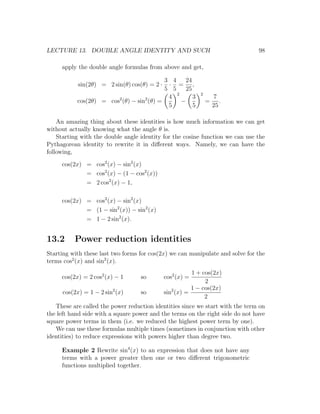LECTURE 13. DOUBLE ANGLE IDENTITY AND SUCH                                     98

     apply the double angle formulas from above and get,

                                           3 4    24
            sin(2θ) = 2 sin(θ) cos(θ) = 2 · · = ,
                                           5 5    25
                                               2            2
                                            4        3              7
           cos(2θ) = cos2 (θ) − sin2 (θ) =       −              =      .
                                            5        5              25

    An amazing thing about these identities is how much information we can get
without actually knowing what the angle θ is.
    Starting with the double angle identity for the cosine function we can use the
Pythagorean identity to rewrite it in diﬀerent ways. Namely, we can have the
following,
     cos(2x) = cos2 (x) − sin2 (x)
             = cos2 (x) − (1 − cos2 (x))
             = 2 cos2 (x) − 1,

     cos(2x) = cos2 (x) − sin2 (x)
             = (1 − sin2 (x)) − sin2 (x)
             = 1 − 2 sin2 (x).


13.2      Power reduction identities
Starting with these last two forms for cos(2x) we can manipulate and solve for the
terms cos2 (x) and sin2 (x).
                                                         1 + cos(2x)
     cos(2x) = 2 cos2 (x) − 1      so         cos2 (x) =
                                                              2
                                                         1 − cos(2x)
      cos(2x) = 1 − 2 sin2 (x)     so         sin2 (x) =
                                                              2
   These are called the power reduction identities since we start with the term on
the left hand side with a square power and the terms on the right side do not have
square power terms in them (i.e. we reduced the highest power term by one).
   We can use these formulas multiple times (sometimes in conjunction with other
identities) to reduce expressions with powers higher than degree two.

     Example 2 Rewrite sin4 (x) to an expression that does not have any
     terms with a power greater then one or two diﬀerent trigonometric
     functions multiplied together.
 