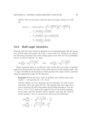 LECTURE 13. DOUBLE ANGLE IDENTITY AND SUCH                                       99

     Solution We can use power reduction again and again, doing so we will
     get,

                                           1 − cos(2x)    1 − cos(2x)
           sin4 (x) = sin2 (x) sin2 (x) =
                                                  2            2
                                           2
                        1 − 2 cos(2x) + cos (2x)
                      =
                                    4
                        1 − 2 cos(2x) + ((1 + cos(4x))/2)
                      =
                                        4
                        3 − 4 cos(2x) + cos(4x)
                      =                         .
                                   8

13.3       Half angle identities
Starting with the power reduction identities we can simultaneously take the square
root of both sides and replace all of the x terms with x/2. Doing so we will get
the following (remember that when taking square roots there are two possibilities
and so we need to add the “±” sign).

           x          1 + cos(x)                     x         1 − cos(x)
     cos     =±                      and       sin     =±
           2               2                         2             2
   These equations allow us to ﬁnd the value of the sine and cosine of half the
angle if we already know the value of the cosine function of the original angle. The
‘±’ sign is handled by determining in which quadrant the angle x/2 lies, and then
using the appropriate signs for the functions.

     Example 3 Find the exact value of sin(θ/2) and cos(θ/2) given that
     cos(θ) = −1/8 and that 3π < θ < 7π/2.
     Solution Before we start throwing out our formulas, we need to ﬁrst
     determine where the angle θ/2 lies. We already know the range for θ
     and so starting with this relationship and dividing through by 2 we get
     3π/2 < θ/2 < 7π/4, and so the angle θ/2 lies in the fourth quadrant.
     So we know that the sin(θ/2) will be negative and that the cos(θ/2)
     will be positive. Now we can proceed, and we get the following,

                  θ            1 − (−1/8)      3
            sin        = −                =− ,
                  2                 2          4
                                          √
                  θ          1 + (−1/8)     7
           cos         =                =     .
                  2               2        4
 