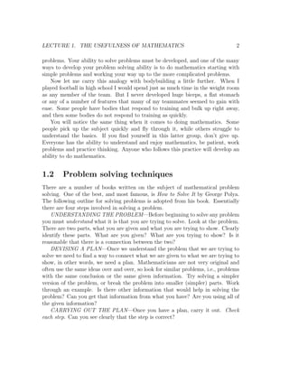 LECTURE 1. THE USEFULNESS OF MATHEMATICS                                          2

problems. Your ability to solve problems must be developed, and one of the many
ways to develop your problem solving ability is to do mathematics starting with
simple problems and working your way up to the more complicated problems.
    Now let me carry this analogy with bodybuilding a little further. When I
played football in high school I would spend just as much time in the weight room
as any member of the team. But I never developed huge biceps, a ﬂat stomach
or any of a number of features that many of my teammates seemed to gain with
ease. Some people have bodies that respond to training and bulk up right away,
and then some bodies do not respond to training as quickly.
    You will notice the same thing when it comes to doing mathematics. Some
people pick up the subject quickly and ﬂy through it, while others struggle to
understand the basics. If you ﬁnd yourself in this latter group, don’t give up.
Everyone has the ability to understand and enjoy mathematics, be patient, work
problems and practice thinking. Anyone who follows this practice will develop an
ability to do mathematics.


1.2     Problem solving techniques
There are a number of books written on the subject of mathematical problem
solving. One of the best, and most famous, is How to Solve It by George Polya.
The following outline for solving problems is adopted from his book. Essentially
there are four steps involved in solving a problem.
    UNDERSTANDING THE PROBLEM—Before beginning to solve any problem
you must understand what it is that you are trying to solve. Look at the problem.
There are two parts, what you are given and what you are trying to show. Clearly
identify these parts. What are you given? What are you trying to show? Is it
reasonable that there is a connection between the two?
    DEVISING A PLAN—Once we understand the problem that we are trying to
solve we need to ﬁnd a way to connect what we are given to what we are trying to
show, in other words, we need a plan. Mathematicians are not very original and
often use the same ideas over and over, so look for similar problems, i.e., problems
with the same conclusion or the same given information. Try solving a simpler
version of the problem, or break the problem into smaller (simpler) parts. Work
through an example. Is there other information that would help in solving the
problem? Can you get that information from what you have? Are you using all of
the given information?
    CARRYING OUT THE PLAN—Once you have a plan, carry it out. Check
each step. Can you see clearly that the step is correct?
 