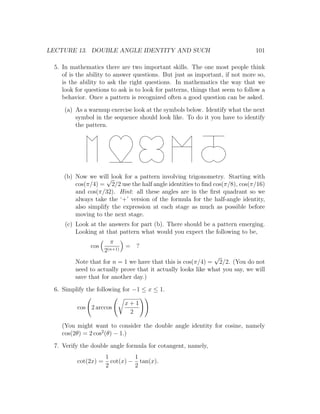 LECTURE 13. DOUBLE ANGLE IDENTITY AND SUCH                                     101

 5. In mathematics there are two important skills. The one most people think
    of is the ability to answer questions. But just as important, if not more so,
    is the ability to ask the right questions. In mathematics the way that we
    look for questions to ask is to look for patterns, things that seem to follow a
    behavior. Once a pattern is recognized often a good question can be asked.
     (a) As a warmup exercise look at the symbols below. Identify what the next
         symbol in the sequence should look like. To do it you have to identify
         the pattern.




    (b) Now we will look for a pattern involving trigonometry. Starting with
                    √
        cos(π/4) = 2/2 use the half angle identities to ﬁnd cos(π/8), cos(π/16)
        and cos(π/32). Hint: all these angles are in the ﬁrst quadrant so we
        always take the ‘+’ version of the formula for the half-angle identity,
        also simplify the expression at each stage as much as possible before
        moving to the next stage.
     (c) Look at the answers for part (b). There should be a pattern emerging.
         Looking at that pattern what would you expect the following to be,
                       π
               cos            = ?
                     2(n+1)
                                                              √
         Note that for n = 1 we have that this is cos(π/4) = 2/2. (You do not
         need to actually prove that it actually looks like what you say, we will
         save that for another day.)
 6. Simplify the following for −1 ≤ x ≤ 1.

                              x+1
         cos 2 arccos
                               2

    (You might want to consider the double angle identity for cosine, namely
    cos(2θ) = 2 cos2 (θ) − 1.)
 7. Verify the double angle formula for cotangent, namely,
                     1         1
         cot(2x) =     cot(x) − tan(x).
                     2         2
 