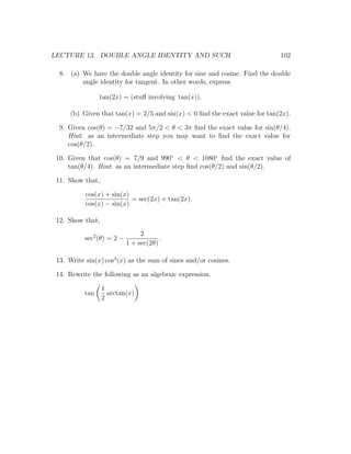 LECTURE 13. DOUBLE ANGLE IDENTITY AND SUCH                                   102

  8. (a) We have the double angle identity for sine and cosine. Find the double
         angle identity for tangent. In other words, express

                 tan(2x) = (stuﬀ involving tan(x)).

      (b) Given that tan(x) = 2/5 and sin(x) < 0 ﬁnd the exact value for tan(2x).

  9. Given cos(θ) = −7/32 and 5π/2 < θ < 3π ﬁnd the exact value for sin(θ/4).
     Hint: as an intermediate step you may want to ﬁnd the exact value for
     cos(θ/2).

 10. Given that cos(θ) = 7/9 and 990◦ < θ < 1080◦ ﬁnd the exact value of
     tan(θ/4). Hint: as an intermediate step ﬁnd cos(θ/2) and sin(θ/2).

 11. Show that,

           cos(x) + sin(x)
                           = sec(2x) + tan(2x).
           cos(x) − sin(x)

 12. Show that,
                                 2
           sec2 (θ) = 2 −               .
                            1 + sec(2θ)

 13. Write sin(x) cos3 (x) as the sum of sines and/or cosines.

 14. Rewrite the following as an algebraic expression.

                  1
           tan      arctan(x)
                  2
 
