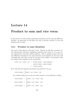 Lecture 14

Product to sum and vice versa

In this lecture we will continue examining consequences of the sum and diﬀerence
formulas. In particular we will derive the sum to product, product to sum and
identity with no name.


14.1      Product to sum identities
The name of this identity tells what it does. Namely we will take a product (i.e.
two trigonometric functions multiplying together) and rewrite it as a sum (i.e.
two trigonometric functions adding together). This is possible because the sum
and diﬀerence formulas for the cosine function (and similarly for the sine) look
amazingly like each other except for the sign in the middle. In particular, when
we combine them together we get cancellation.
     cos(x + y) + cos(x − y) = (cos(x) cos(y) − sin(x) sin(y)) +
                               (cos(x) cos(y) + sin(x) sin(y))
                             = 2 cos(x) cos(y)
If we take this last equation and divide both sides by 2 we get,
                      1
     cos(x) cos(y) = [cos(x + y) + cos(x − y)].
                      2
   In a similar fashion we can get the other product to sum identities, namely,
                        1
      sin(x) sin(y) =     [cos(x − y) − cos(x + y)],
                        2
                        1
     sin(x) cos(y) =      [sin(x + y) + sin(x − y)],
                        2
                        1
     cos(x) sin(y) =      [sin(x + y) − sin(x − y)].
                        2

                                       103
 
