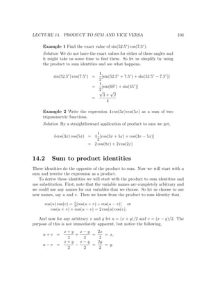 LECTURE 14. PRODUCT TO SUM AND VICE VERSA                                        104

     Example 1 Find the exact value of sin(52.5◦ ) cos(7.5◦ ).
     Solution We do not have the exact values for either of these angles and
     it might take us some time to ﬁnd them. So let us simplify by using
     the product to sum identities and see what happens.

                                   1
           sin(52.5◦ ) cos(7.5◦ ) =  [sin(52.5◦ + 7.5◦ ) + sin(52.5◦ − 7.5◦ )]
                                   2
                                   1
                                 =   [sin(60◦ ) + sin(45◦ )]
                                   2
                                   √      √
                                      3+ 2
                                 =
                                        4

     Example 2 Write the expression 4 cos(3x) cos(5x) as a sum of two
     trigonometric functions.
     Solution By a straightforward application of product to sum we get,

                                 1
           4 cos(3x) cos(5x) = 4 [cos(3x + 5x) + cos(3x − 5x)]
                                 2
                             = 2 cos(8x) + 2 cos(2x)


14.2      Sum to product identities
These identities do the opposite of the product to sum. Now we will start with a
sum and rewrite the expression as a product.
   To derive these identities we will start with the product to sum identities and
use substitution. First, note that the variable names are completely arbitrary and
we could use any names for our variables that we choose. So let us choose to use
new names, say u and v. Then we know from the product to sum identity that,

      cos(u) cos(v) = 1 [cos(u + v) + cos(u − v)] or
                      2
         cos(u + v) + cos(u − v) = 2 cos(u) cos(v).

   And now for any arbitrary x and y let u = (x + y)/2 and v = (x − y)/2. The
purpose of this is not immediately apparent, but notice the following,
           x+y x−y   2x
     u+v =    +    =    = x,
            2   2     2
           x+y x−y   2y
     u−v =    −    =    = y.
            2   2     2
 