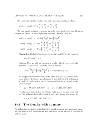 LECTURE 14. PRODUCT TO SUM AND VICE VERSA                                                105

   If we substitute in these values of u and v into our equation we have,
                                     x+y             x−y
     cos(x) + cos(y) = 2 cos                 cos                .
                                      2               2
   We can repeat a similar procedure with the other product to sum identities
and get the rest of the sum to product identities. Namely, these are,
                               x+y        x−y
     cos(x) − cos(y) = −2 sin        sin        ,
                                 2          2
                              x+y        x−y
      sin(x) + sin(y) = 2 sin      cos        ,
                               2          2
                              x+y        x−y
      sin(x) − sin(y) = 2 cos      sin        .
                               2          2

     Example 3 Find all of the zeroes between 0◦ and 360◦ to the equation

           sin(3x) − sin(x) = 0.

     Solution First we will use the sum to product identity to rewrite the
     problem. In particular this is the same as solving,
                   3x + x            3x − x
           2 cos               sin                 = 2 cos(2x) sin(x) = 0.
                      2                 2

     So our problem breaks into two parts, when does cos(2x) = 0 and when
     does sin(x) = 0. Since x goes between 0◦ and 360◦ , 2x will go between
     0◦ and 720◦ and cosine is zero at the top and bottom of the unit circle,
     and so we get,

           2x = 90◦ , 270◦ , 450◦ , 630◦      or        x = 45◦ , 135◦ , 225◦ , 315◦ .

     The function sin(x) is 0 at the left and right ends of the unit circle and
     so that will contribute solutions of 0◦ and 180◦ . So our ﬁnal answer is,

           x = 0◦ , 45◦ , 135◦ , 180◦ , 225◦ , 315◦ .


14.3      The identity with no name
We will explore one last identity that unfortunately does not have a common name,
but one which is still useful and we will need soon. So we will call it the identity
with no name.
 