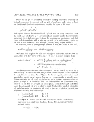 LECTURE 14. PRODUCT TO SUM AND VICE VERSA                                            106

    Before we can get to the identity we need to build up some ideas necessary for
its implementation. Let us start with any pair of numbers a and b where at least
one (and usually both) are not zero and consider the point in the plane,
              a           b
        √            ,√            .
            a2 + b 2    a2 + b 2
Such a point satisﬁes the relationship x2 + y 2 = 1 (this can easily be veriﬁed). But
the points that satisfy x2 +y 2 = 1 are not just any ordinary points, these are points
on the unit circle. When we were deﬁning the trigonometric functions we said that
every angle is associated with a point on the unit circle and that every point on
the unit circle is associated with an angle (inﬁnitely many angles actually).
   In particular, there is a unique angle between 0◦ and 360◦ , call it θ, such that,
                      a                                  b
      cos(θ) = √               and      sin(θ) = √              .
                    a2 + b2                            a2 + b 2
   With this idea in place we now have enough to derive the identity with no
name, which will allow us to write a sin(x) + b cos(x) in a more compact form.
                                   √            a                    b
      a sin(x) + b cos(x) =            a2 + b 2   √    sin(x) + √           cos(x)
                                              a2 + b 2             a2 + b 2
                                √
                              =   a2 + b2 (cos(θ) sin(x) + sin(θ) cos(x))
                                √
                              =   a2 + b2 sin(x + θ)
    All that remains is to determine the angle θ. Notice that if we divide the y
coordinate by the x coordinate we get b/a which also corresponds to the tangent of
the angle that we are after. We could just take the arctangent, but there is a small
technicality, namely the arctangent function only returns angles in a small range.
To overcome this we will break up ﬁnding our angle into two cases depending on
where the angle is. In particular, note that there are only two possibilities for θ,
either in the left half or the right half of the plane. If it is in the right half of the
plane the arctangent will give us what we want. On the other hand, if it is in the
left half of the plane the arctangent will be oﬀ by half of a revolution. In particular
we get the following rule for ﬁnding θ.
               arctan(b/a)                  if a ≥ 0
      θ=
               arctan(b/a) + 180◦           if a < 0
      Example 4 Use the identity with no name to rewrite the following
      expression as a single sine function. Round the answer for θ to two
      decimal places.
              12 sin(3y) − 5 cos(3y)
 