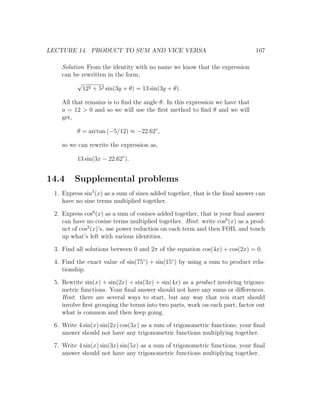 LECTURE 14. PRODUCT TO SUM AND VICE VERSA                                     107

    Solution From the identity with no name we know that the expression
    can be rewritten in the form,
          √
            122 + 52 sin(3y + θ) = 13 sin(3y + θ).

    All that remains is to ﬁnd the angle θ. In this expression we have that
    a = 12 > 0 and so we will use the ﬁrst method to ﬁnd θ and we will
    get,

         θ = arctan (−5/12) ≈ −22.62◦ ,

    so we can rewrite the expression as,

         13 sin(3x − 22.62◦ ).


14.4    Supplemental problems
 1. Express sin3 (x) as a sum of sines added together, that is the ﬁnal answer can
    have no sine terms multiplied together.

 2. Express cos6 (x) as a sum of cosines added together, that is your ﬁnal answer
    can have no cosine terms multiplied together. Hint: write cos6 (x) as a prod-
    uct of cos2 (x)’s, use power reduction on each term and then FOIL and touch
    up what’s left with various identities.

 3. Find all solutions between 0 and 2π of the equation cos(4x) + cos(2x) = 0.

 4. Find the exact value of sin(75◦ ) + sin(15◦ ) by using a sum to product rela-
    tionship.

 5. Rewrite sin(x) + sin(2x) + sin(3x) + sin(4x) as a product involving trigono-
    metric functions. Your ﬁnal answer should not have any sums or diﬀerences.
    Hint: there are several ways to start, but any way that you start should
    involve ﬁrst grouping the terms into two parts, work on each part, factor out
    what is common and then keep going.

 6. Write 4 sin(x) sin(2x) cos(3x) as a sum of trigonometric functions, your ﬁnal
    answer should not have any trigonometric functions multiplying together.

 7. Write 4 sin(x) sin(3x) sin(5x) as a sum of trigonometric functions, your ﬁnal
    answer should not have any trigonometric functions multiplying together.
 