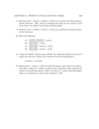 LECTURE 14. PRODUCT TO SUM AND VICE VERSA                                     108

  8. Rewrite sin(x) + sin(2x) + sin(3x) + sin(4x) as a product involving trigono-
     metric functions. Hint: start by grouping the terms in two, work on each
     term, factor out what is in common and keep going.

  9. Rewrite cos(x) + cos(3x) + cos(5x) + cos(7x) as a product involving trigono-
     metric functions.

 10. Show the following
                 cos((3/2)x)−cos((1/2)x)
           (a)   sin((1/2)x)−sin((3/2)x)
                                         = tan(x),
                 cos(t)+cos(3t)
           (b)   sin(3t)−sin(t)
                                = cot(t),
                 sin(x)+sin(y)
           (c)   cos(x)+cos(y)
                                = tan((x + y)/2),
                 sin(x)−sin(y)
           (d)   cos(x)+cos(y)
                                = tan((x − y)/2).

 11. Using the identity with no name rewrite the expression below in terms of a
     single sine function. Round your value for θ to two decimal places.

          −3 sin(2x) + 4 cos(2x)
                               √
 12. Given that y = 3 sin(x) − 7 cos(x) ﬁnd the largest value that y can achieve.
     Also ﬁnd a value for x where y achieves this maximum value (round your
     answer to two decimal places). Hint: if we have y = a sin(t) then the largest
     value y can achieve is a and it does so when t = 90◦ .
 