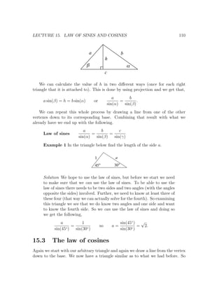 LECTURE 15. LAW OF SINES AND COSINES                                            110



                               a                      b
                                             h
                               b                          a
                                             c

    We can calculate the value of h in two diﬀerent ways (once for each right
triangle that it is attached to). This is done by using projection and we get that,
                                                a        b
     a sin(β) = h = b sin(α)       or               =        .
                                             sin(α)   sin(β)
    We can repeat this whole process by drawing a line from one of the other
vertexes down to its corresponding base. Combining that result with what we
already have we end up with the following.
                            a        b        c
     Law of sines               =        =
                         sin(α)   sin(β)   sin(γ)
     Example 1 In the triangle below ﬁnd the length of the side a.

                                   1              a
                                   45            30


     Solution We hope to use the law of sines, but before we start we need
     to make sure that we can use the law of sines. To be able to use the
     law of sines there needs to be two sides and two angles (with the angles
     opposite the sides) involved. Further, we need to know at least three of
     these four (that way we can actually solve for the fourth). So examining
     this triangle we see that we do know two angles and one side and want
     to know the fourth side. So we can use the law of sines and doing so
     we get the following,
               a           1                          sin(45◦ ) √
                     =                  so       a=             = 2.
           sin(45◦ )   sin(30◦ )                      sin(30◦ )

15.3      The law of cosines
Again we start with our arbitrary triangle and again we draw a line from the vertex
down to the base. We now have a triangle similar as to what we had before. So
 