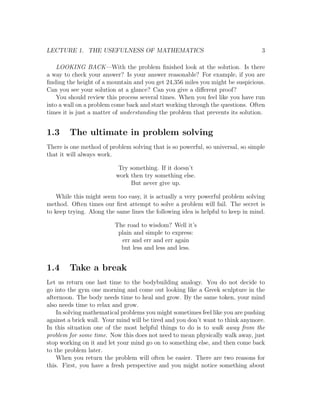 LECTURE 1. THE USEFULNESS OF MATHEMATICS                                         3

    LOOKING BACK—With the problem ﬁnished look at the solution. Is there
a way to check your answer? Is your answer reasonable? For example, if you are
ﬁnding the height of a mountain and you get 24,356 miles you might be suspicious.
Can you see your solution at a glance? Can you give a diﬀerent proof?
    You should review this process several times. When you feel like you have run
into a wall on a problem come back and start working through the questions. Often
times it is just a matter of understanding the problem that prevents its solution.


1.3     The ultimate in problem solving
There is one method of problem solving that is so powerful, so universal, so simple
that it will always work.

                           Try something. If it doesn’t
                          work then try something else.
                               But never give up.

    While this might seem too easy, it is actually a very powerful problem solving
method. Often times our ﬁrst attempt to solve a problem will fail. The secret is
to keep trying. Along the same lines the following idea is helpful to keep in mind.

                         The road to wisdom? Well it’s
                          plain and simple to express:
                           err and err and err again
                           but less and less and less.


1.4     Take a break
Let us return one last time to the bodybuilding analogy. You do not decide to
go into the gym one morning and come out looking like a Greek sculpture in the
afternoon. The body needs time to heal and grow. By the same token, your mind
also needs time to relax and grow.
    In solving mathematical problems you might sometimes feel like you are pushing
against a brick wall. Your mind will be tired and you don’t want to think anymore.
In this situation one of the most helpful things to do is to walk away from the
problem for some time. Now this does not need to mean physically walk away, just
stop working on it and let your mind go on to something else, and then come back
to the problem later.
    When you return the problem will often be easier. There are two reasons for
this. First, you have a fresh perspective and you might notice something about
 