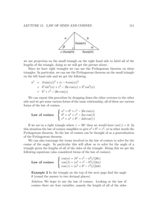 LECTURE 15. LAW OF SINES AND COSINES                                               111


                                a                    b
                                          bsin(a )
                               b                     a
                             c-bcos(a )        bcos(a )

we use projection on the small triangle on the right hand side to label all of the
lengths of the triangle, doing so we will get the picture above.
    Since we have right triangles we can use the Pythagorean theorem on these
triangles. In particular, we can use the Pythagorean theorem on the small triangle
on the left hand side and we get the following.
      a2 = (b sin(α))2 + (c − b cos(α))2
         = b2 sin2 (α) + c2 − 2bc cos(α) + b2 cos2 (α)
         = b2 + c2 − 2bc cos(α)
    We can repeat this procedure by dropping down the other vertexes to the other
side and we get some various forms of the same relationship, all of these are various
forms of the law of cosines.
                          2
                          a = b2 + c2 − 2bc cos(α)
      Law of cosines         b2 = a2 + c2 − 2ac cos(β)
                          2
                             c = a2 + b2 − 2ab cos(γ)

    If we are in a right triangle where γ = 90◦ then we would have cos(γ) = 0. In
this situation the law of cosines simpliﬁes to give a2 +b2 = c2 , or in other words the
Pythagorean theorem. So the law of cosines can be thought of as a generalization
of the Pythagorean theorem.
    We can also rearrange the terms involved in the law of cosines to solve for the
cosine of the angle. In particular this will allow us to solve for the angle of a
triangle given the lengths of all of the sides of the triangle. Doing this we get the
following equations (also considered forms of the law of cosines).
                           
                            cos(α) = (b2 + c2 − a2 )/(2bc)
       Law of cosines         cos(β) = (a2 + c2 − b2 )/(2ac)
                              cos(γ) = (a2 + b2 − c2 )/(2ab)
                           

      Example 2 In the triangle on the top of the next page ﬁnd the angle
      θ (round the answer to two decimal places).
      Solution We hope to use the law of cosines. Looking at the law of
      cosines there are four variables, namely the length of all of the sides
 