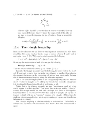 LECTURE 15. LAW OF SINES AND COSINES                                                 112


                                       4 q       6

                                           5

      and one angle. In order to use the law of cosines we need to know at
      least three of the four. Since we know the length of all of the sides we
      are okay to proceed with using the law of cosines. Doing so we get the
      following,
                       42 + 62 − 52   9                        9
            cos(θ) =                =          so θ = arccos        ≈ 55.77◦ .
                          2(4)(6)     16                       16

15.4       The triangle inequality
From the law of cosines we can derive a very important mathematical rule. First,
recall that the cosine function has its range of values between -1 and 1 and in
particular − cos(γ) ≤ 1. With this in mind, consider the following.
      c2 = a2 + b2 − 2ab cos(γ) ≤ a2 + 2ab + b2 = (a + b)2
By taking the square roots of both sides we get the following.
      Triangle inequality         c≤a+b
This also has the alternate forms a ≤ b + c and b ≤ a + c.
     In words, the triangle inequality says the following, the direct route is the short-
est. If you want to move from one point on a triangle to another then going on
the segment that connects the two points will always have you travel a distance
that is less than or equal to going along the other two segments.
     One of the most useful properties of the triangle inequality is to test whether
or not you have a triangle. If you add up the two shortest sides of a triangle and
it is less than the longest side, then it is no triangle at all.
     Notice that in the triangle inequality we have “less than or equal to,” what
would happen if we had equality? This would form a strange looking “triangle,”
namely, the triangle would not look like a triangle but rather a line segment.
Sometimes there is concern over whether this truly is a triangle. At any rate it
is good to think of it as an “extreme” example of a triangle. (Often times by
studying extreme examples, i.e., worst case scenarios, we can get an idea of some
behavior of an object.)
     The triangle inequality is used extensively in mathematics. Particularly in
calculus and any branch of mathematics that has to deal with measurement of
space.
 
