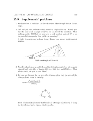 LECTURE 15. LAW OF SINES AND COSINES                                             113

15.5      Supplemental problems
  1. Verify the law of sines and the law of cosines if the triangle has an obtuse
     angle.

  2. One day you ﬁnd yourself walking toward a large mountain. At ﬁrst you
     have to look up at an angle of 12◦ to see the top of the mountain. After
     walking another 5000 feet you now have to look up at an angle of 16◦ to see
     the top of the mountain. How tall is the mountain?
     A badly drawn picture is shown below. Round your answer to the nearest
     100 feet.




                                                               h

                        12         16
                     5000 ft
                               Note: drawing is not to scale


  3. Your friend calls you up and tells you that he is planning to buy a triangular
     piece of land with sides of length 4000 feet, 2000 feet, and 6500 feet. What
     advice would you give to your friend?

  4. For our last formula for the area of a triangle, show that the area of the
     triangle shown below is given by,

                    a2 sin(β) sin(γ)
           area =                    .
                        2 sin(α)


                                                 g
                                         a
                                                     b
                                         b
                                                     a
                                             c


     Hint: we already have shown that the area of a triangle is 1 ab sin(γ), so using
                                                                2
     the law of sines try to express b in terms of a.
 
