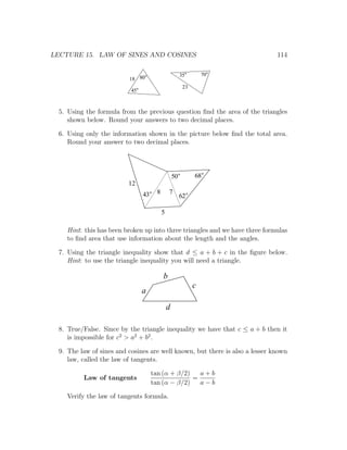 LECTURE 15. LAW OF SINES AND COSINES                                          114

                                                       35        70
                          18 80
                                                        23
                           45



  5. Using the formula from the previous question ﬁnd the area of the triangles
     shown below. Round your answers to two decimal places.

  6. Using only the information shown in the picture below ﬁnd the total area.
     Round your answer to two decimal places.




                                                  50         68
                          12
                                43    8       7
                                                       62

                                          5

    Hint: this has been broken up into three triangles and we have three formulas
    to ﬁnd area that use information about the length and the angles.

  7. Using the triangle inequality show that d ≤ a + b + c in the ﬁgure below.
     Hint: to use the triangle inequality you will need a triangle.

                                          b
                                                             c
                                a
                                              d

  8. True/False. Since by the triangle inequality we have that c ≤ a + b then it
     is impossible for c2 > a2 + b2 .

  9. The law of sines and cosines are well known, but there is also a lesser known
     law, called the law of tangents.

                                     tan (α + β/2)   a+b
          Law of tangents                          =
                                     tan (α − β/2)   a−b

    Verify the law of tangents formula.
 