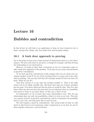 Lecture 16

Bubbles and contradiction

In this lecture we will look at an application of what we have learned so far to
show, among other things, why bees make hives with hexagon shapes.


16.1       A back door approach to proving
Up to this point we have seen a large amount of mathematics done in a very direct
manner. We start with what we are given, a triangle for example, and then develop
the relationship we are interested in.
    However, in trying to show that a statement is true it is sometimes easier to
take a back door approach to the problem. To do this we use a type of proof known
as proof by contradiction.
    To see how proof by contradiction works imagine that you are shown two en-
velopes marked A and B. In one of the envelopes there is a prize and in the other
there is nothing. You are then told that the envelope marked B does not have the
prize. What do you do?
    Your ﬁrst reaction is to say take the envelope marked A. That is the right
action, but let us think carefully why. We know that only one of these envelopes
has the prize, if we knew which one had the prize we would be done. But if we also
knew which one does not have the prize then we can eliminate that as a possibility
and narrow it down to an easier choice, in this case a choice of one.
    In mathematics we try to prove that some relationship is true. But, for any
relationship there are only two possibilities, either it is true or not true. The indi-
rect manner of proof, or proof by contradiction, will be to eliminate the possibility
that it is not true, and thus show that it must be true.
    We will examine a proof by contradiction. The actual result of what we talk
about in this lecture is not important, what is important is to see how we can tie
ideas together and prove a non-trivial fact.

                                         116
 