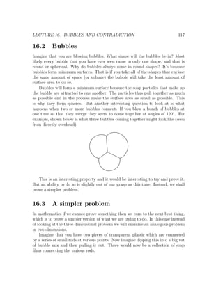 LECTURE 16. BUBBLES AND CONTRADICTION                                            117

16.2      Bubbles
Imagine that you are blowing bubbles. What shape will the bubbles be in? Most
likely every bubble that you have ever seen came in only one shape, and that is
round or spherical. Why do bubbles always come in round shapes? It’s because
bubbles form minimum surfaces. That is if you take all of the shapes that enclose
the same amount of space (or volume) the bubble will take the least amount of
surface area to do so.
    Bubbles will form a minimum surface because the soap particles that make up
the bubble are attracted to one another. The particles thus pull together as much
as possible and in the process make the surface area as small as possible. This
is why they form spheres. But another interesting question to look at is what
happens when two or more bubbles connect. If you blow a bunch of bubbles at
one time so that they merge they seem to come together at angles of 120◦ . For
example, shown below is what three bubbles coming together might look like (seen
from directly overhead).




   This is an interesting property and it would be interesting to try and prove it.
But an ability to do so is slightly out of our grasp as this time. Instead, we shall
prove a simpler problem.


16.3      A simpler problem
In mathematics if we cannot prove something then we turn to the next best thing,
which is to prove a simpler version of what we are trying to do. In this case instead
of looking at the three dimensional problem we will examine an analogous problem
in two dimensions.
    Imagine that you have two pieces of transparent plastic which are connected
by a series of small rods at various points. Now imagine dipping this into a big vat
of bubble mix and then pulling it out. There would now be a collection of soap
ﬁlms connecting the various rods.
 