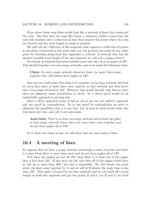 LECTURE 16. BUBBLES AND CONTRADICTION                                            118

    From above these soap ﬁlms would look like a network of lines that connected
the rods. The idea that the soap ﬁlm forms a minimum surface connecting the
rods will translate into a collection of lines that connect the points where the rods
are located and has total length as small as possible.
    We will call any collection of line segments that connects a collection of points
in the plane (connected in the sense that you can go from any point to any other
point by traveling along these line segments) a network. A network that has the
shortest possible total length of the line segments we will call a soapy network.
    Previously we claimed that when bubbles meet that they do so in angles of 120◦ .
This should translate over into soapy networks, and so we make the following claim.

     Claim: In every soapy network whenever three (or more) lines come
     together they will always form angles of 120◦ .

    One way we could prove this claim is to examine every soapy network and look
at every time three or more lines came together in that network and then prove
that every angle involved is 120◦ . However, this would literally take forever since
there are inﬁnitely many possibilities to check. So a direct proof would be an
undesirable approach to proving this.
    Since a direct approach seems to fail us, let us use our new indirect approach
and use proof by contradiction. So to use proof by contradiction we need to
eliminate the possibility that it is not true. Let us look at what would make this
statement not true, and call it our anti-claim.

     Anti-claim: There is at least one soapy network and at least one place
     in that soapy network where three (or more) lines come together and
     do not form angles all of 120◦ .

   So to show our claim is true, we will show that our anti-claim is false.


16.4      A meeting of lines
So suppose that we have a soapy network connecting a series of points and there
is a time when three or more lines meet and do not form angles all of 120◦ .
    Now since the angles are not all 120◦ then there is at least one of the angles
that is less than 120◦ . If this were not the case then all of the angles would have
to add up to more than 360◦ , but this is impossible. We will denote the point
where the lines come together by A and we will let θ denote the angle that is less
than 120◦ . This angle is formed by two line segments and we can mark oﬀ a small
length on both line segments and get the points B and C (so B and C are both
 